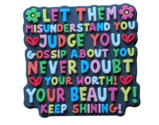 Let them Misunderstand you, Judge you, Gossip about you, Never Doubt your Worth! Your Beauty! Keep Shining!